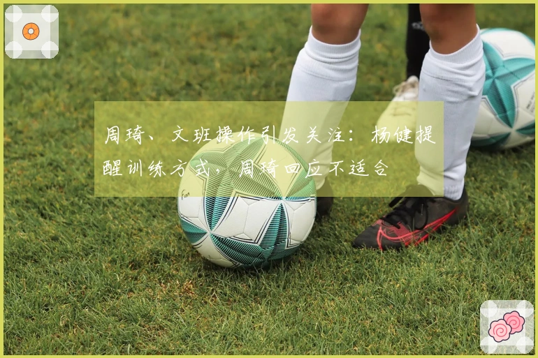 周琦、文班操作引发关注：杨健提醒训练方式，周琦回应不适合