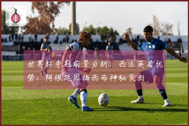 世界杯夺冠前景分析：西法英居优势，阿根廷因梅西而神秘莫测