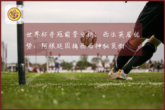 世界杯夺冠前景分析：西法英居优势，阿根廷因梅西而神秘莫测