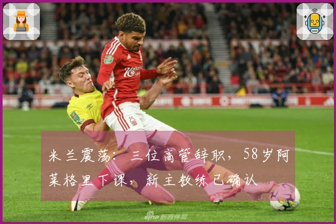 米兰震荡：三位高管辞职，58岁阿莱格里下课，新主教练已确认