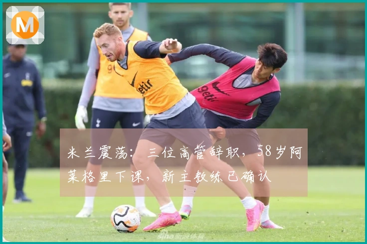 米兰震荡：三位高管辞职，58岁阿莱格里下课，新主教练已确认
